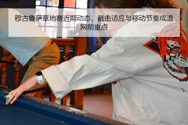 穆古鲁萨草地赛近期动态，截击适应与移动节奏成温网前重点